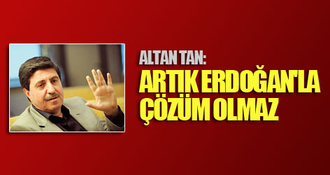 Altan Tan: Artık Erdoğan'la çözüm olmaz