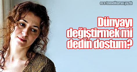 Dünyayı değiştirmek mi dedin dostum?