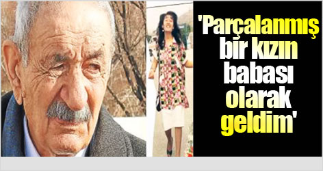 'Parçalanmış bir kızın babası olarak geldim'
