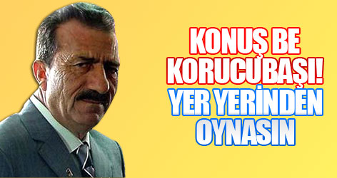 Konuş be Korucubaşı! yer yerinden oynasın