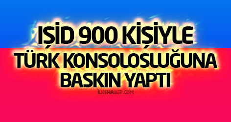 IŞİD 900 kişiyle Türk Konsolosluğuna baskın yaptı