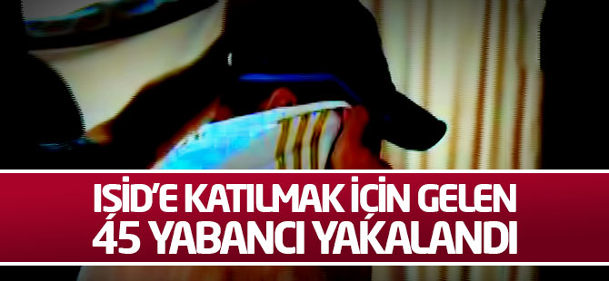 IŞİD'e katılmak için gelen 45 yabancı yakalandı